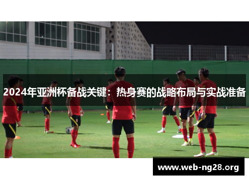 2024年亚洲杯备战关键：热身赛的战略布局与实战准备