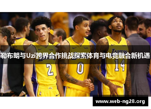 勒布朗与Uzi跨界合作挑战探索体育与电竞融合新机遇
