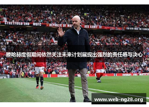 滕哈赫度假期间依然关注未来计划展现出强烈的责任感与决心