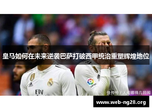 皇马如何在未来逆袭巴萨打破西甲统治重塑辉煌地位