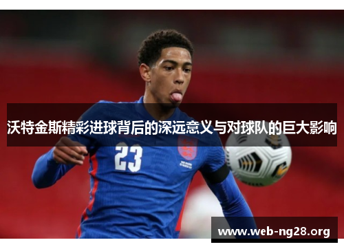 沃特金斯精彩进球背后的深远意义与对球队的巨大影响