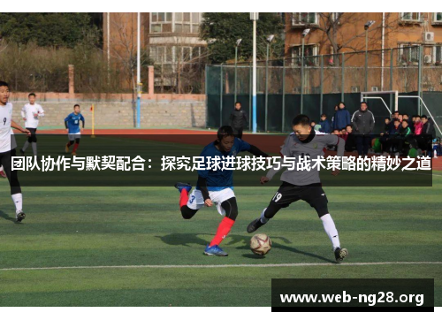 团队协作与默契配合：探究足球进球技巧与战术策略的精妙之道