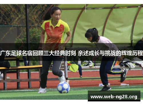 广东足球名宿回顾三大经典时刻 亲述成长与挑战的辉煌历程