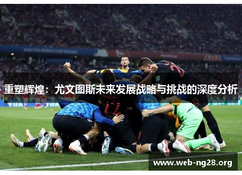 重塑辉煌:尤文图斯未来发展战略与挑战的深度分析 重塑辉煌:尤文图斯未来发展战略与挑战的深度分析