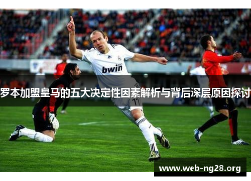 罗本加盟皇马的五大决定性因素解析与背后深层原因探讨 罗本加盟皇马的五大决定性因素解析与背后深层原因探讨