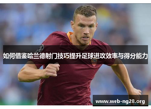 如何借鉴哈兰德射门技巧提升足球进攻效率与得分能力
