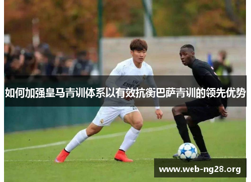 如何加强皇马青训体系以有效抗衡巴萨青训的领先优势
