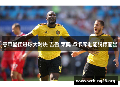 意甲最佳进球大对决 吉鲁 莱奥 卢卡库谁能脱颖而出 意甲最佳进球大对决 吉鲁 莱奥 卢卡库谁能脱颖而出
