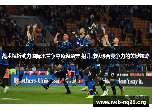 战术解析助力国际米兰争夺顶级荣誉 提升球队综合竞争力的关键策略