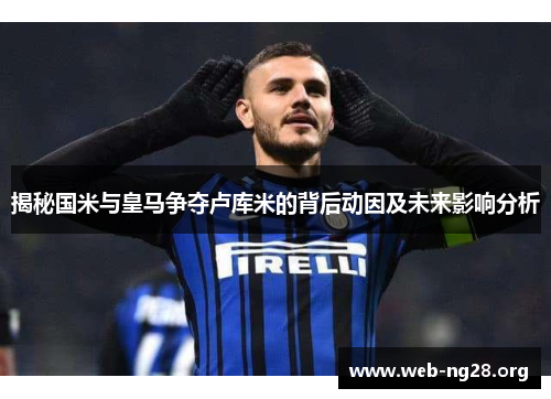 揭秘国米与皇马争夺卢库米的背后动因及未来影响分析