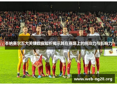 本纳赛尔五大关键数据解析揭示其在赛场上的统治力与影响力