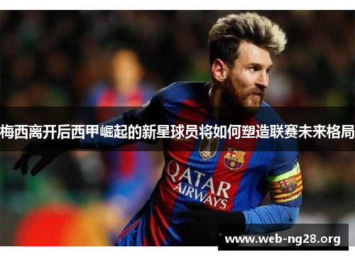 梅西离开后西甲崛起的新星球员将如何塑造联赛未来格局